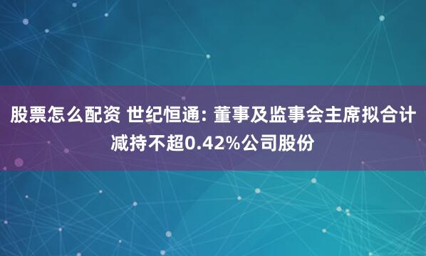 股票怎么配资 世纪恒通: 董事及监事会主席拟合计减持不超0.42%公司股份