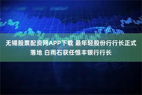 无锡股票配资网APP下载 最年轻股份行行长正式落地 白雨石获任恒丰银行行长