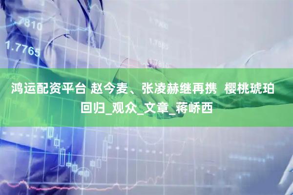鸿运配资平台 赵今麦、张凌赫继再携  樱桃琥珀  回归_观众_文章_蒋峤西