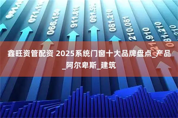 鑫旺资管配资 2025系统门窗十大品牌盘点_产品_阿尔卑斯_建筑