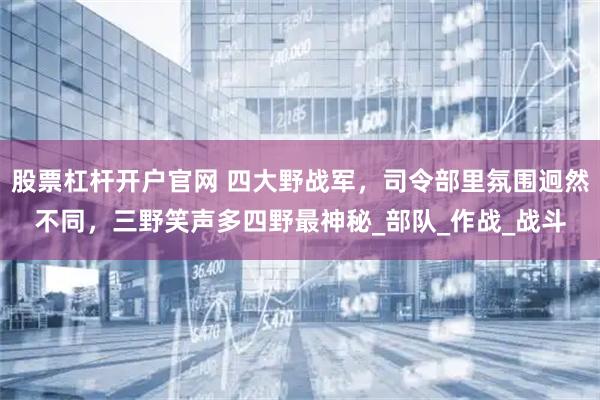 股票杠杆开户官网 四大野战军，司令部里氛围迥然不同，三野笑声多四野最神秘_部队_作战_战斗