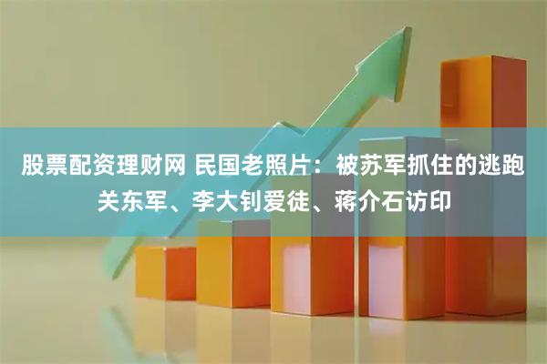 股票配资理财网 民国老照片：被苏军抓住的逃跑关东军、李大钊爱徒、蒋介石访印