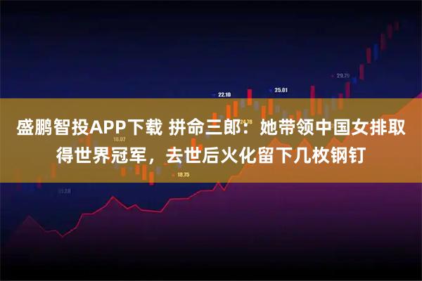 盛鹏智投APP下载 拼命三郎：她带领中国女排取得世界冠军，去世后火化留下几枚钢钉