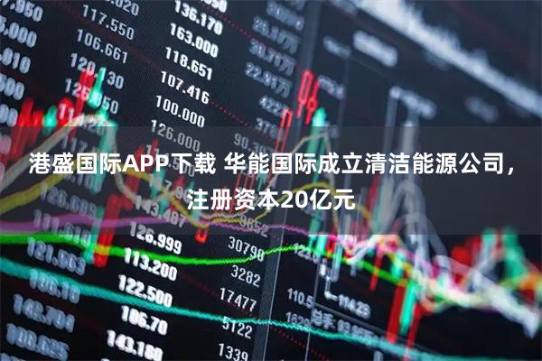 港盛国际APP下载 华能国际成立清洁能源公司，注册资本20亿元