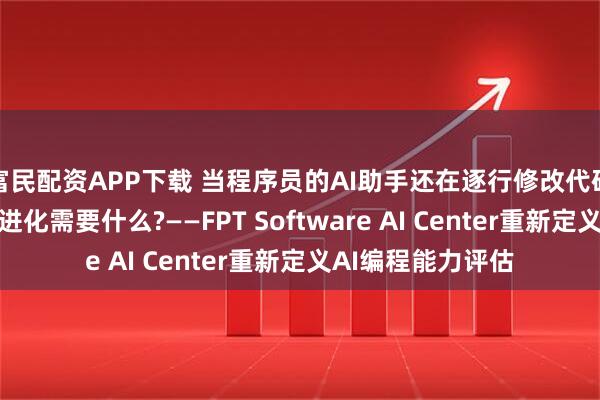 富民配资APP下载 当程序员的AI助手还在逐行修改代码时，真正的软件进化需要什么?——FPT Software AI Center重新定义AI编程能力评估
