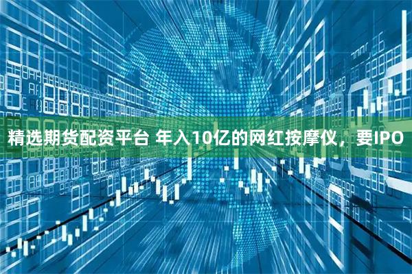 精选期货配资平台 年入10亿的网红按摩仪,要IPO