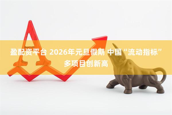 盈配资平台 2026年元旦假期 中国“流动指标”多项目创新高