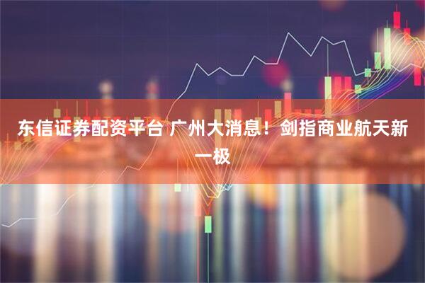 东信证券配资平台 广州大消息！剑指商业航天新一极