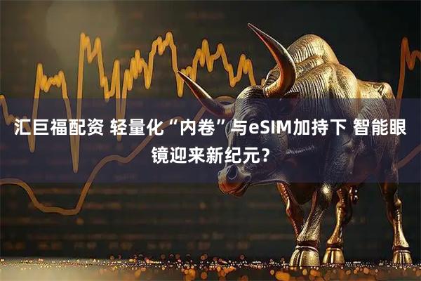 汇巨福配资 轻量化“内卷”与eSIM加持下 智能眼镜迎来新纪元？