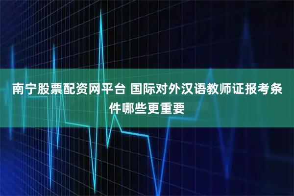 南宁股票配资网平台 国际对外汉语教师证报考条件哪些更重要