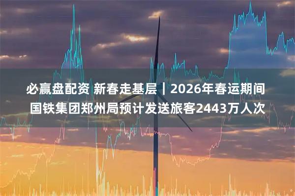 必赢盘配资 新春走基层｜2026年春运期间 国铁集团郑州局预计发送旅客2443万人次