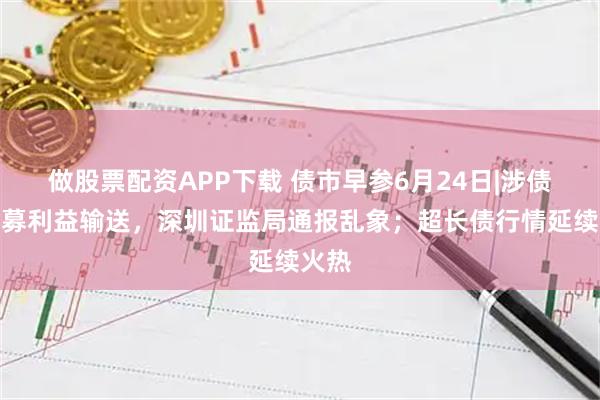 做股票配资APP下载 债市早参6月24日|涉债券私募利益输送，深圳证监局通报乱象；超长债行情延续火热