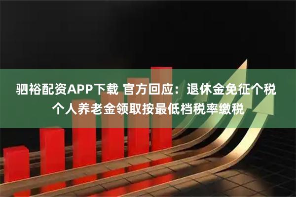驷裕配资APP下载 官方回应：退休金免征个税 个人养老金领取按最低档税率缴税