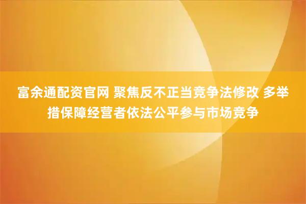 富余通配资官网 聚焦反不正当竞争法修改 多举措保障经营者依法公平参与市场竞争