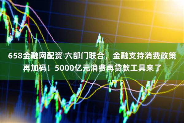 658金融网配资 六部门联合，金融支持消费政策再加码！5000亿元消费再贷款工具来了