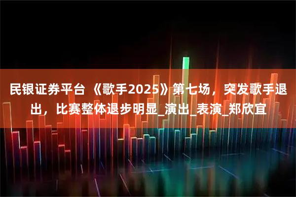 民银证券平台 《歌手2025》第七场，突发歌手退出，比赛整体退步明显_演出_表演_郑欣宜