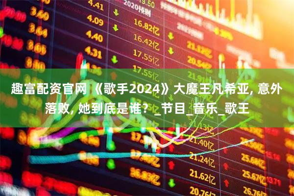 趣富配资官网 《歌手2024》大魔王凡希亚, 意外落败, 她到底是谁？_节目_音乐_歌王
