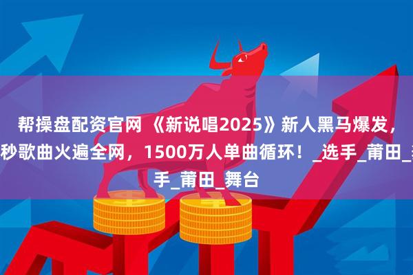 帮操盘配资官网 《新说唱2025》新人黑马爆发，100秒歌曲火遍全网，1500万人单曲循环！_选手_莆田_舞台