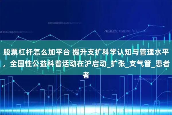 股票杠杆怎么加平台 提升支扩科学认知与管理水平，全国性公益科普活动在沪启动_扩张_支气管_患者