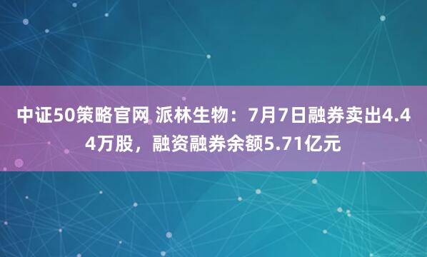 中证50策略官网 派林生物：7月7日融券卖出4.44万股，融资融券余额5.71亿元