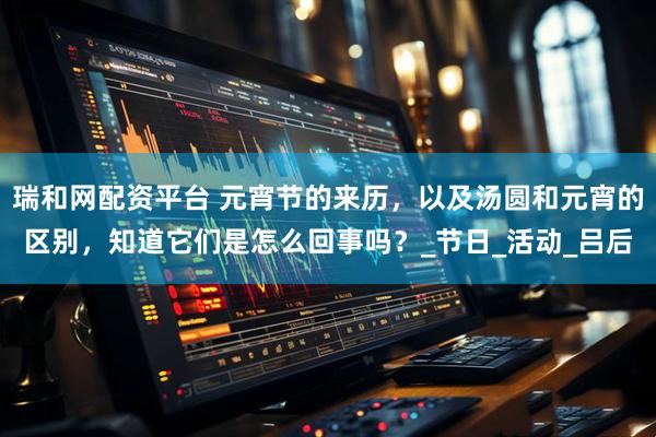 瑞和网配资平台 元宵节的来历，以及汤圆和元宵的区别，知道它们是怎么回事吗？_节日_活动_吕后