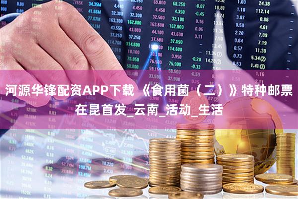 河源华锋配资APP下载 《食用菌（二）》特种邮票在昆首发_云南_活动_生活