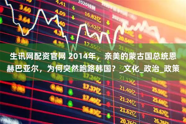 生讯网配资官网 2014年，亲美的蒙古国总统恩赫巴亚尔，为何突然跑路韩国？_文化_政治_政策