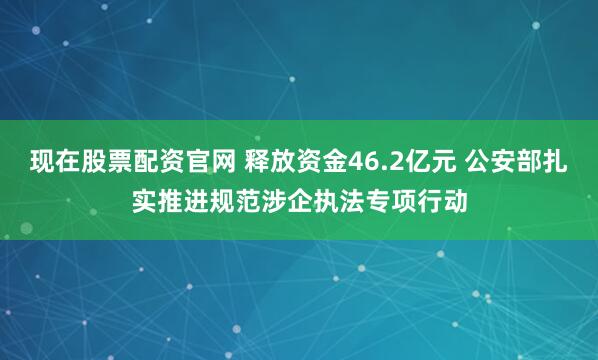 现在股票配资官网 释放资金46.2亿元 公安部扎实推进规范涉企执法专项行动