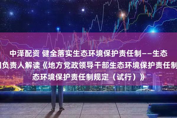 中泽配资 健全落实生态环境保护责任制——生态环境部有关部门负责人解读《地方党政领导干部生态环境保护责任制规定（试行）》