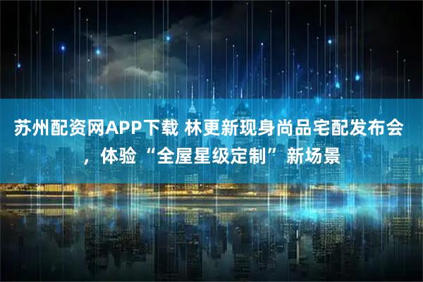 苏州配资网APP下载 林更新现身尚品宅配发布会 ，体验 “全屋星级定制” 新场景