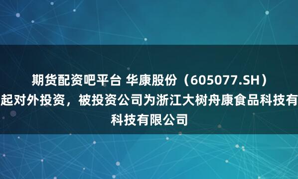 期货配资吧平台 华康股份（605077.SH）新增一起对外投资，被投资公司为浙江大树舟康食品科技有限公司