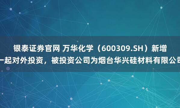 银泰证券官网 万华化学（600309.SH）新增一起对外投资，被投资公司为烟台华兴硅材料有限公司