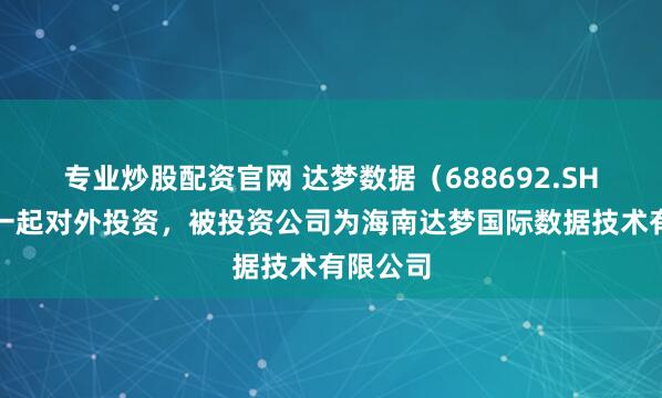 专业炒股配资官网 达梦数据（688692.SH）新增一起对外投资，被投资公司为海南达梦国际数据技术有限公司