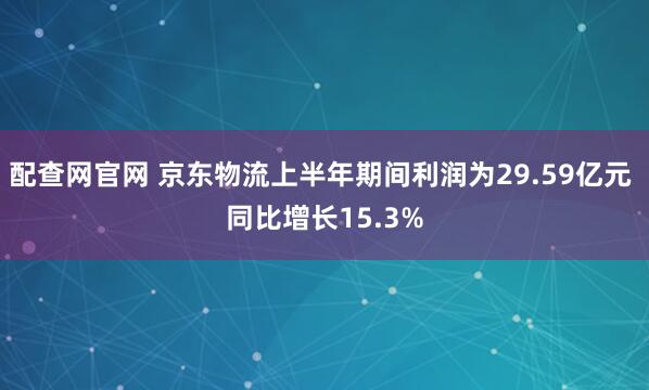 配查网官网 京东物流上半年期间利润为29.59亿元 同比增长15.3%
