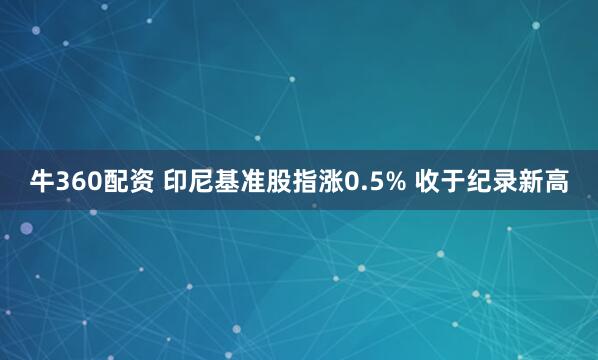 牛360配资 印尼基准股指涨0.5% 收于纪录新高