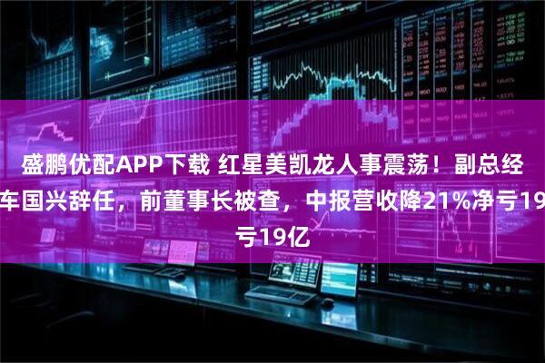 盛鹏优配APP下载 红星美凯龙人事震荡！副总经理车国兴辞任，前董事长被查，中报营收降21%净亏19亿