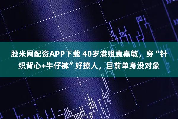 股米网配资APP下载 40岁港姐袁嘉敏，穿“针织背心+牛仔裤”好撩人，目前单身没对象